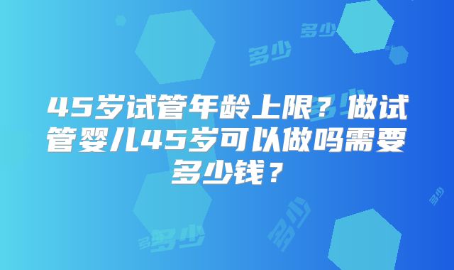 45岁试管年龄上限?做试管婴儿45岁可以做吗需要多少钱?