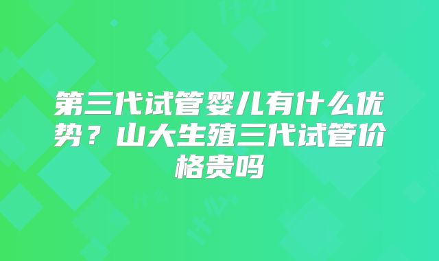 第三代试管婴儿有什么优势？山大生殖三代试管价格贵吗