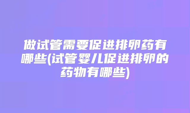 做试管需要促进排卵药有哪些(试管婴儿促进排卵的药物有哪些)