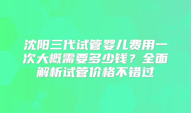 沈阳三代试管婴儿费用一次大概需要多少钱?全面解析试管价格不错过
