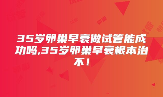 35岁卵巢早衰做试管能成功吗,35岁卵巢早衰根本治不!