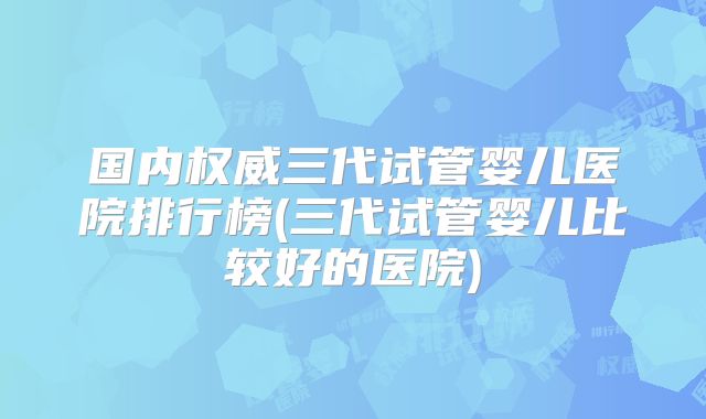 国内权威三代试管婴儿医院排行榜(三代试管婴儿比较好的医院)