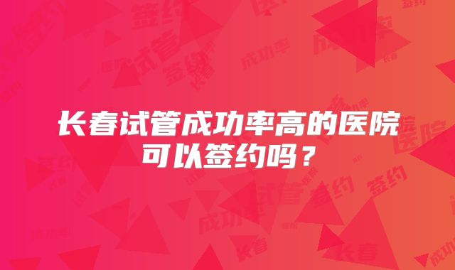 长春试管成功率高的医院可以签约吗？