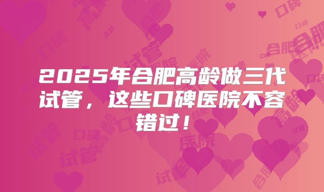 2025年合肥高龄做三代试管，这些口碑医院不容错过！