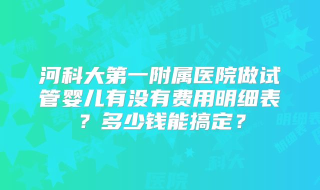 河科大第一附属医院做试管婴儿有没有费用明细表？多少钱能搞定？