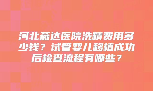 河北燕达医院洗精费用多少钱？试管婴儿移植成功后检查流程有哪些？