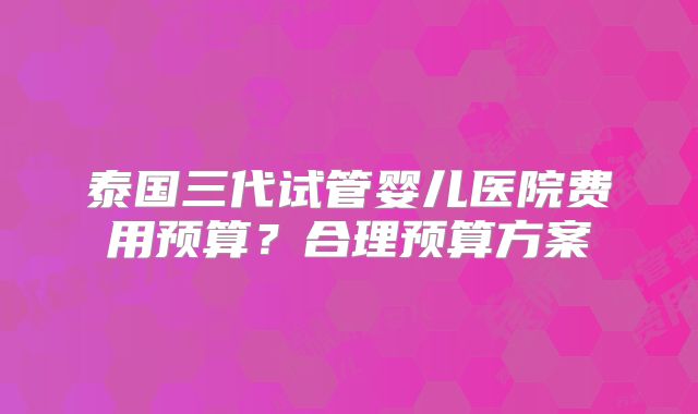 泰国三代试管婴儿医院费用预算？合理预算方案