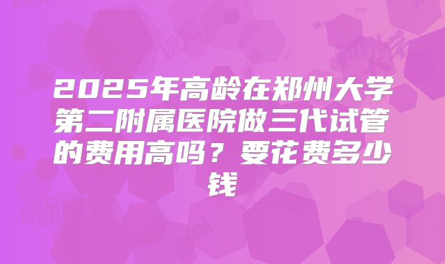 2025年高龄在郑州大学第二附属医院做三代试管的费用高吗？要花费多少钱
