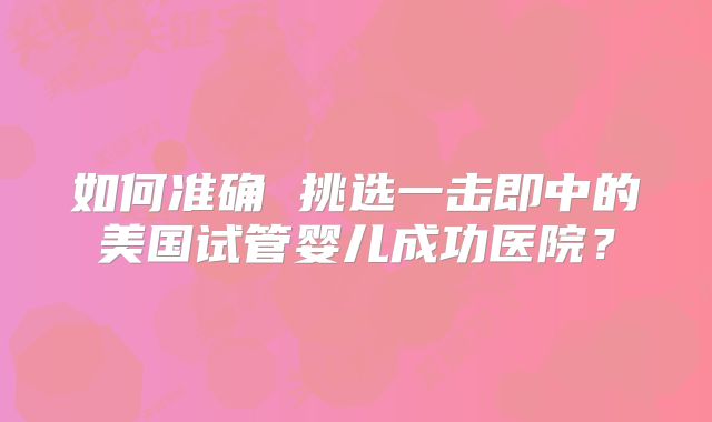 如何准确 挑选一击即中的美国试管婴儿成功医院？