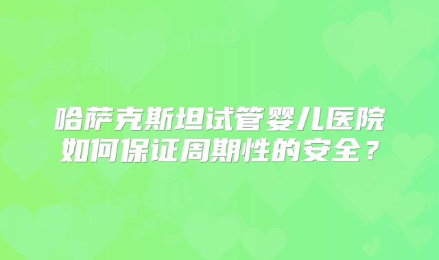 哈萨克斯坦试管婴儿医院如何保证周期性的安全？