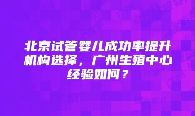 北京试管婴儿成功率提升机构选择,广州生殖中心经验如何?