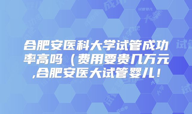 合肥安医科大学试管成功率高吗(费用要贵几万元,合肥安医大试管婴儿!