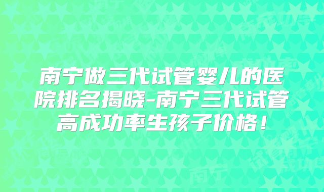南宁做三代试管婴儿的医院排名揭晓-南宁三代试管高成功率生孩子价格!