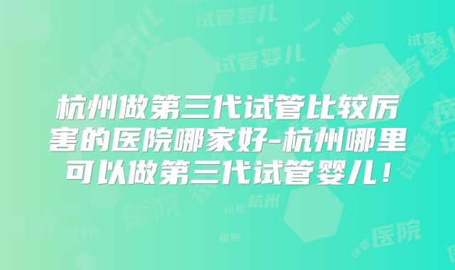 杭州做第三代试管比较厉害的医院哪家好-杭州哪里可以做第三代试管婴儿!