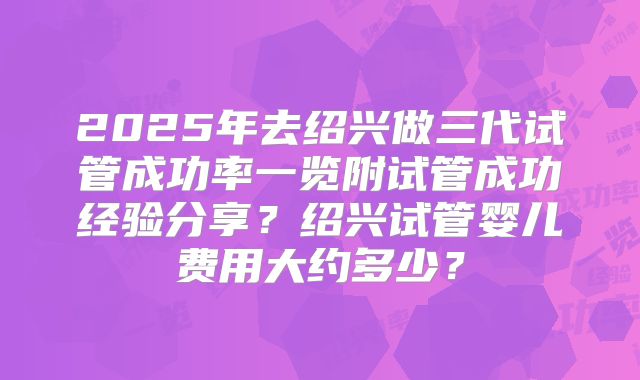 2025年去绍兴做三代试管成功率一览附试管成功经验分享？绍兴试管婴儿费用大约多少？