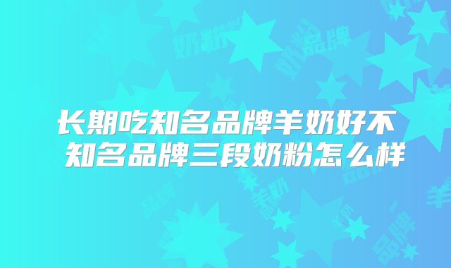 长期吃知名品牌羊奶好不 知名品牌三段奶粉怎么样