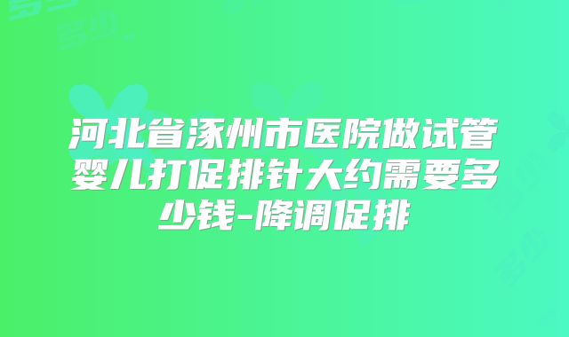 河北省涿州市医院做试管婴儿打促排针大约需要多少钱-降调促排