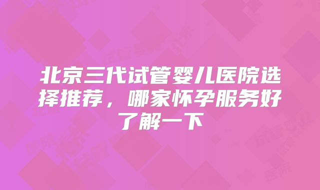 北京三代试管婴儿医院选择推荐,哪家怀孕服务好了解一下