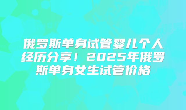 俄罗斯单身试管婴儿个人经历分享!2025年俄罗斯单身女生试管价格