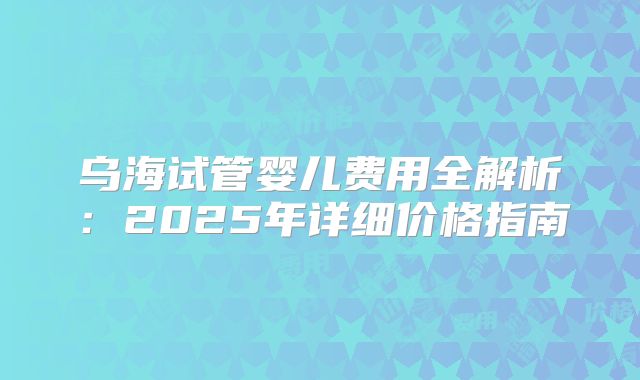 乌海试管婴儿费用全解析：2025年详细价格指南