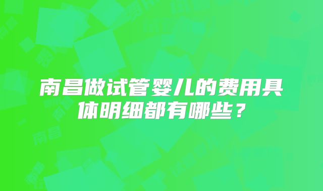 南昌做试管婴儿的费用具体明细都有哪些？