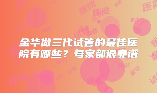 金华做三代试管的最佳医院有哪些？每家都很靠谱