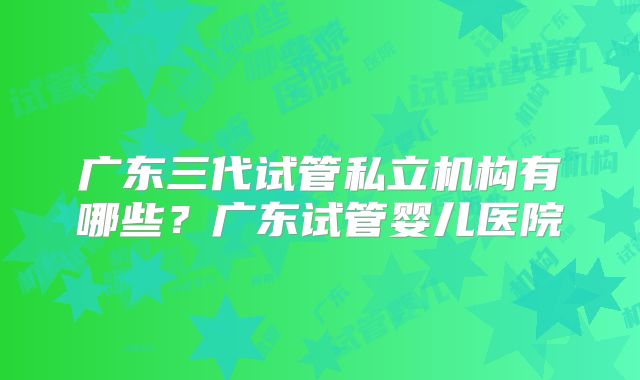 广东三代试管私立机构有哪些？广东试管婴儿医院