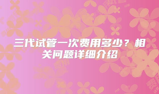 三代试管一次费用多少？相关问题详细介绍