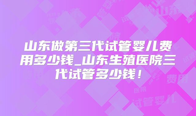 山东做第三代试管婴儿费用多少钱_山东生殖医院三代试管多少钱!