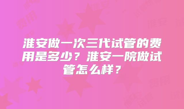 淮安做一次三代试管的费用是多少？淮安一院做试管怎么样？