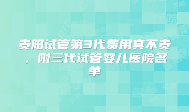 贵阳试管第3代费用真不贵，附三代试管婴儿医院名单