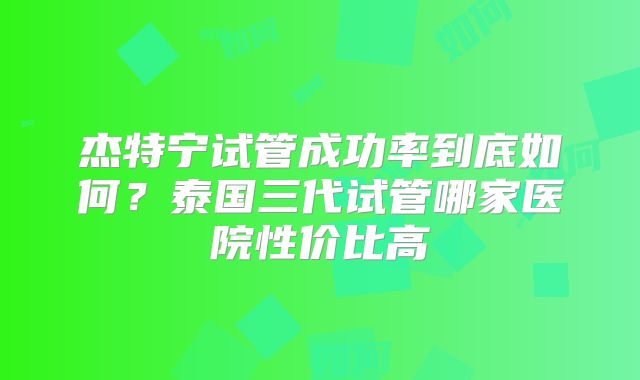 杰特宁试管成功率到底如何？泰国三代试管哪家医院性价比高