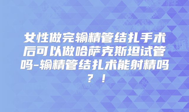 女性做完输精管结扎手术后可以做哈萨克斯坦试管吗-输精管结扎术能射精吗?!