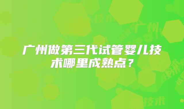 广州做第三代试管婴儿技术哪里成熟点?