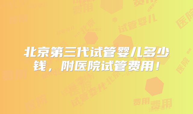 北京第三代试管婴儿多少钱，附医院试管费用！