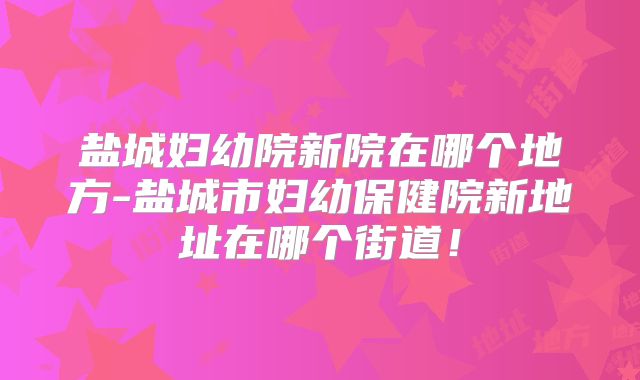 盐城妇幼院新院在哪个地方-盐城市妇幼保健院新地址在哪个街道！