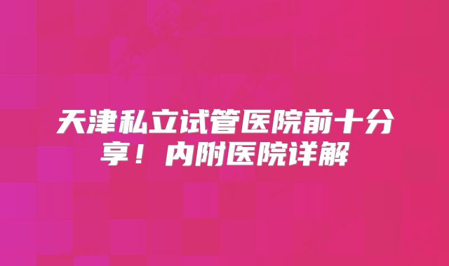 天津私立试管医院前十分享！内附医院详解