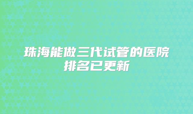 珠海能做三代试管的医院排名已更新