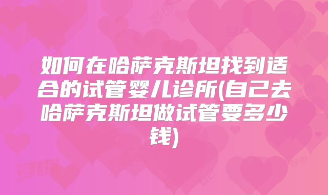 如何在哈萨克斯坦找到适合的试管婴儿诊所(自己去哈萨克斯坦做试管要多少钱)