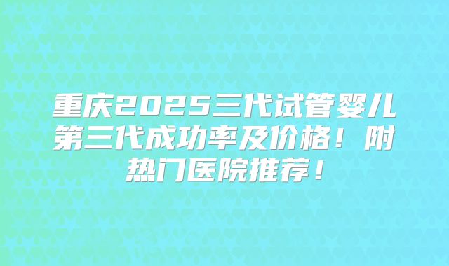 重庆2025三代试管婴儿第三代成功率及价格!附热门医院推荐!
