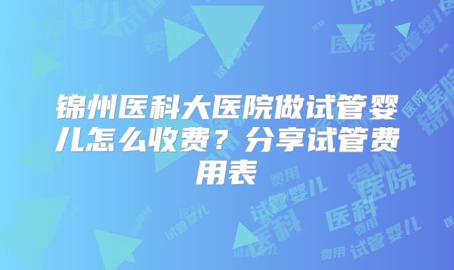 锦州医科大医院做试管婴儿怎么收费？分享试管费用表