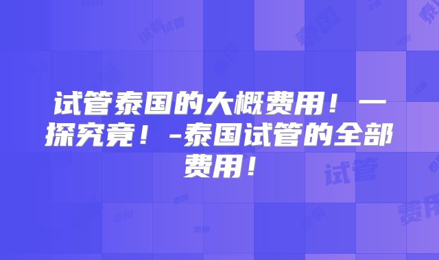 试管泰国的大概费用！一探究竟！-泰国试管的全部费用！