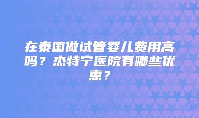 在泰国做试管婴儿费用高吗?杰特宁医院有哪些优惠?