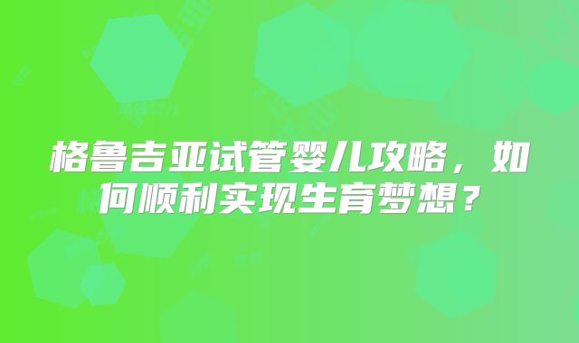 格鲁吉亚试管婴儿攻略，如何顺利实现生育梦想？
