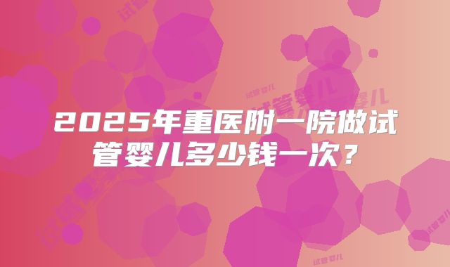2025年重医附一院做试管婴儿多少钱一次？