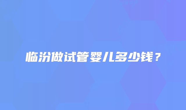 临汾做试管婴儿多少钱？