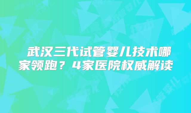 ‌武汉三代试管婴儿技术哪家领跑？4家医院权威解读