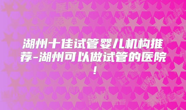 湖州十佳试管婴儿机构推荐-湖州可以做试管的医院！