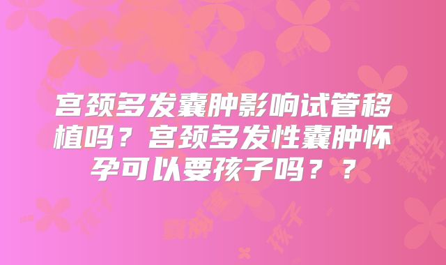 宫颈多发囊肿影响试管移植吗？宫颈多发性囊肿怀孕可以要孩子吗？？