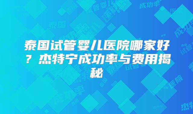 泰国试管婴儿医院哪家好？杰特宁成功率与费用揭秘
